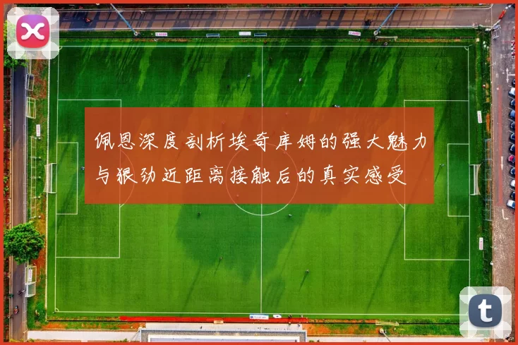 佩恩深度剖析埃奇库姆的强大魅力与狠劲近距离接触后的真实感受