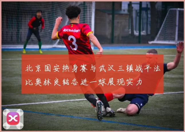 北京国安热身赛与武汉三镇战平法比奥林良铭各进一球展现实力