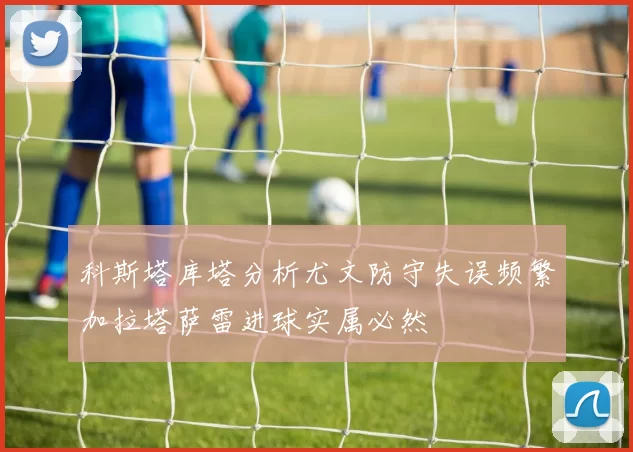 科斯塔库塔分析尤文防守失误频繁加拉塔萨雷进球实属必然