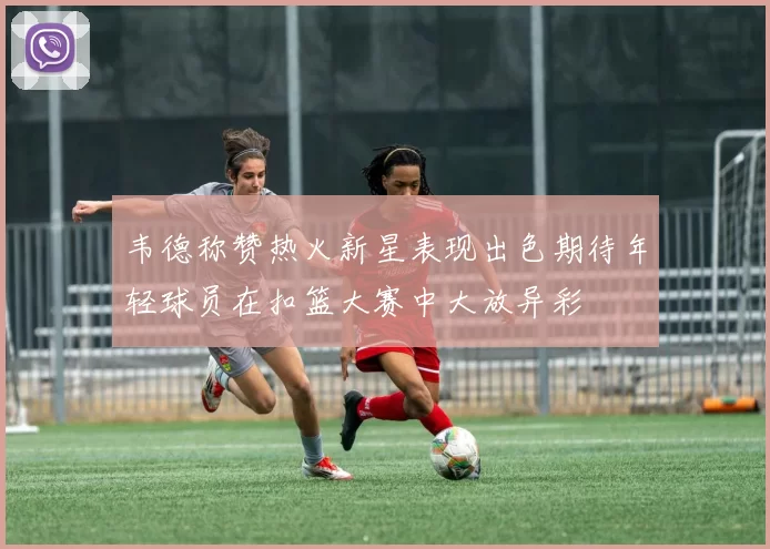 韦德称赞热火新星表现出色期待年轻球员在扣篮大赛中大放异彩