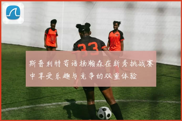 斯普利特寄语杨瀚森在新秀挑战赛中享受乐趣与竞争的双重体验