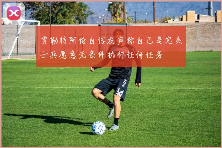 贾勒特阿伦自信发声称自己是完美士兵愿意无条件执行任何任务