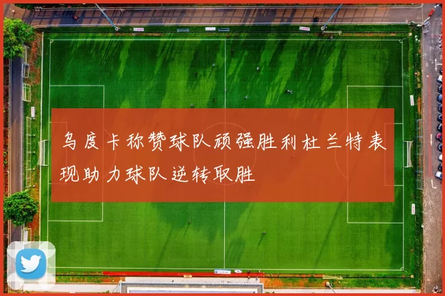 乌度卡称赞球队顽强胜利杜兰特表现助力球队逆转取胜