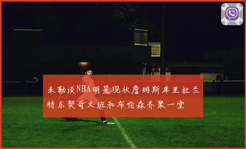 米勒谈NBA明星现状詹姆斯库里杜兰特东契奇文班和布伦森齐聚一堂