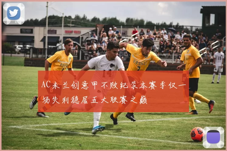 AC米兰创意甲不败纪录本赛季仅一场失利稳居五大联赛之巅