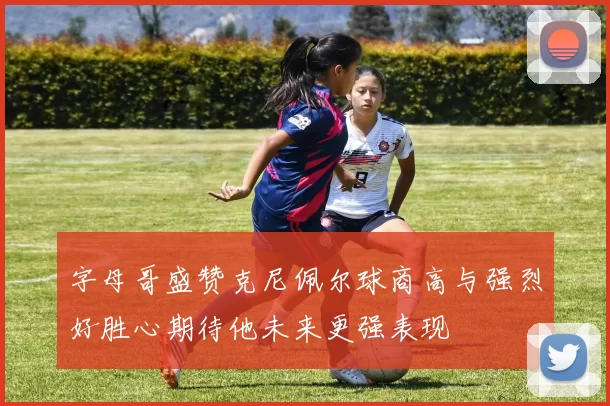 字母哥盛赞克尼佩尔球商高与强烈好胜心期待他未来更强表现