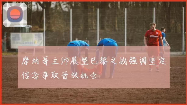 摩纳哥主帅展望巴黎之战强调坚定信念争取晋级机会