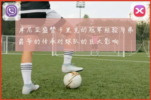 库尼亚盛赞卡里克的冠军经验与弗爵爷的传承对球队的巨大影响