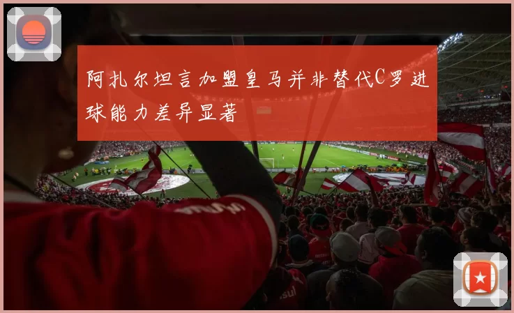 阿扎尔坦言加盟皇马并非替代C罗进球能力差异显著