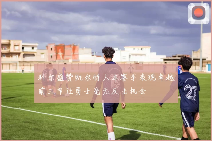 科尔盛赞凯尔特人本赛季表现卓越前三节让勇士毫无反击机会