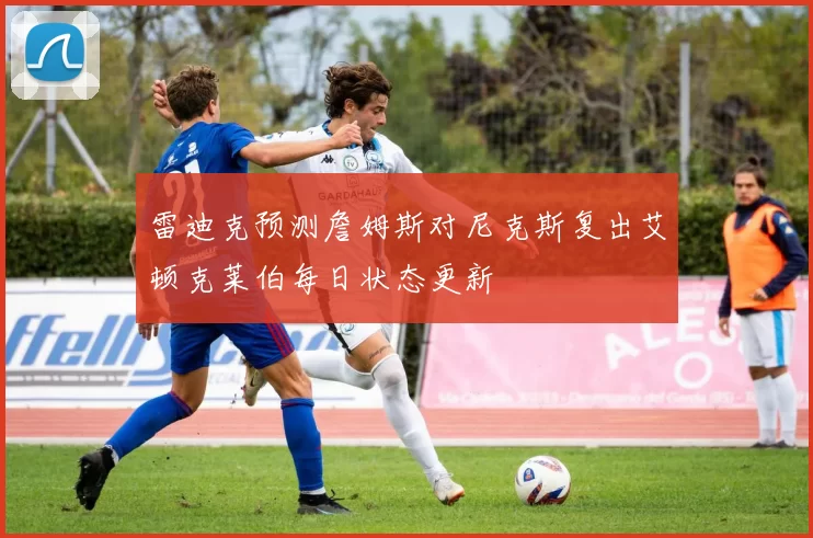 雷迪克预测詹姆斯对尼克斯复出艾顿克莱伯每日状态更新