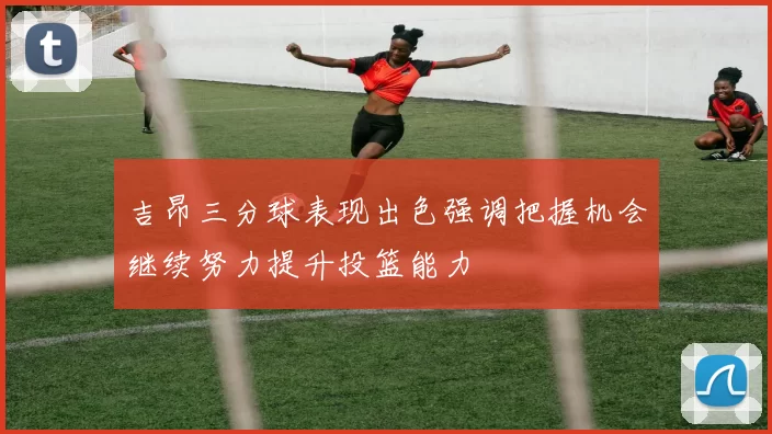 吉昂三分球表现出色强调把握机会继续努力提升投篮能力