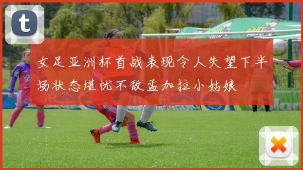 女足亚洲杯首战表现令人失望下半场状态堪忧不敌孟加拉小姑娘