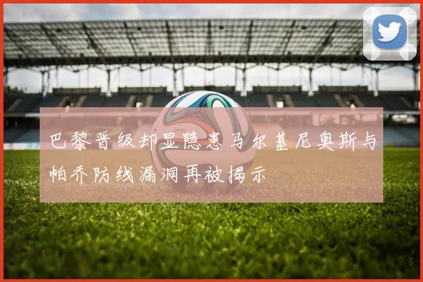 巴黎晋级却显隐患马尔基尼奥斯与帕乔防线漏洞再被揭示