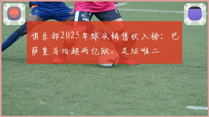 俱乐部2025年球衣销售收入榜：巴萨皇马均超两亿欧，足坛唯二