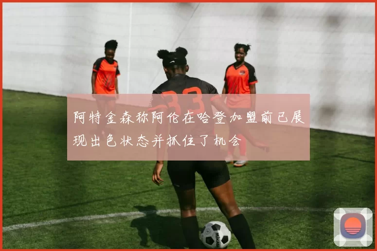 阿特金森称阿伦在哈登加盟前已展现出色状态并抓住了机会