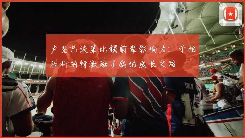 卢克巴谈莱比锡前辈影响力：于帕和科纳特激励了我的成长之路