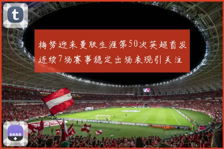 梅努迎来曼联生涯第50次英超首发连续7场赛事稳定出场表现引关注