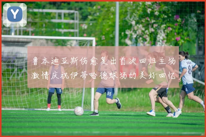 鲁本迪亚斯伤愈复出首次回归主场激情庆祝伊蒂哈德球场的美好回忆