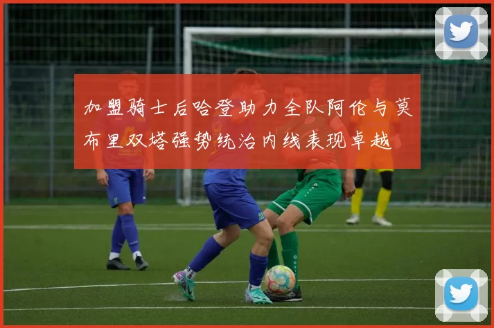 加盟骑士后哈登助力全队阿伦与莫布里双塔强势统治内线表现卓越