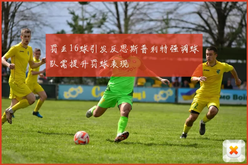 罚丢16球引发反思斯普利特强调球队需提升罚球表现