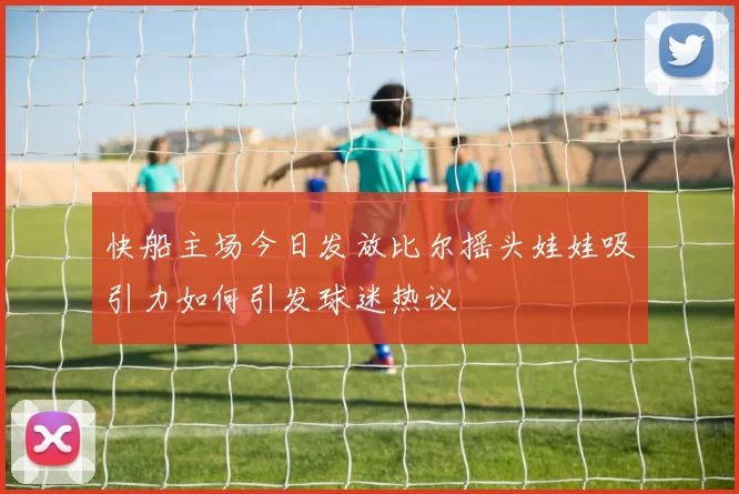 快船主场今日发放比尔摇头娃娃吸引力如何引发球迷热议