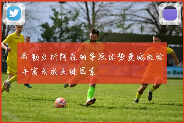希勒分析阿森纳争冠优势曼城经验丰富或成关键因素