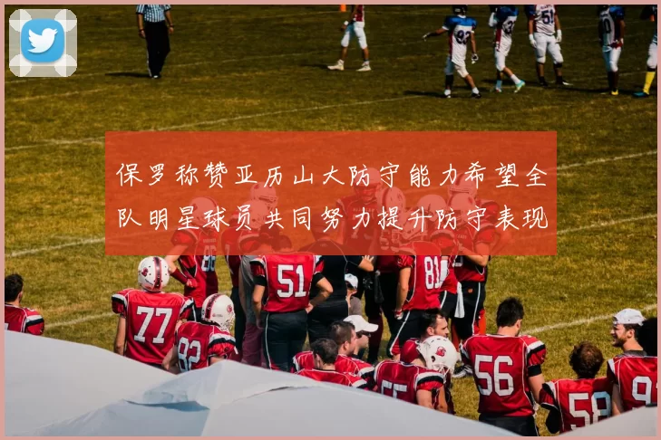 保罗称赞亚历山大防守能力希望全队明星球员共同努力提升防守表现