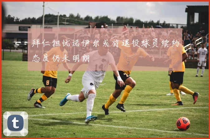 拜仁担忧诺伊尔或将退役球员续约态度仍未明朗