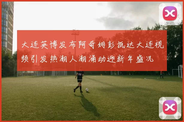 大连英博发布阿奇姆彭抵达大连视频引发热潮人潮涌动迎新年盛况