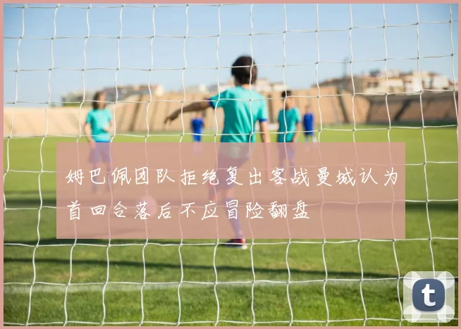 姆巴佩团队拒绝复出客战曼城认为首回合落后不应冒险翻盘