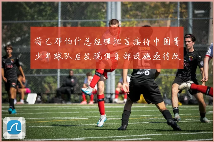 荷乙邓伯什总经理坦言接待中国青少年球队后发现俱乐部设施亟待改善